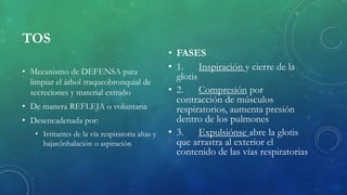 TOS
• Mecanismo de DEFENSA para
limpiar el árbol traqueobronquial de
secreciones y material extraño
• De manera REFLEJA o voluntaria
• Desencadenada por:
• Irritantes de la vía respiratoria altas y
bajas(inhalación o aspiración
• FASES
• 1. Inspiración y cierre de la
glotis
• 2. Compresión por
contracción de músculos
respiratorios, aumenta presión
dentro de los pulmones
• 3. Expulsiónse abre la glotis
que arrastra al exterior el
contenido de las vías respiratorias
 
