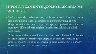 HIPOTETICAMENTE ¿CÓMO LLEGARÍA MI
PACIENTE?
• En los meses de octubre a enero, por la noche acude la madre con su
hijo de 6 meses a 6 años al servicio de urgencias, ya que el niño
despertó súbitamente con tos perruna que le impidió dormir, incluso
notó tuvo dificultad para respirar (escalas para valorar dificultad
respiratoria)
• A la anamnesis hay antecedente de coriza con evolución de 3 días, con
el llanto y gritos se observa que empeora el niño. Tos perruna que
persiste, aparece disfonía, se escucha estridor inspiratorio y la madre
observa cada vez le cuesta más respirar.
 