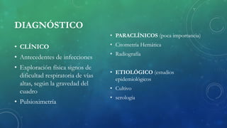 DIAGNÓSTICO
• CLÍNICO
• Antecedentes de infecciones
• Exploración física signos de
dificultad respiratoria de vías
altas, según la gravedad del
cuadro
• Pulsioximetría
• PARACLÍNICOS (poca importancia)
• Citometría Hemática
• Radiografía
• ETIOLÓGICO (estudios
epidemiológicos
• Cultivo
• serología
 