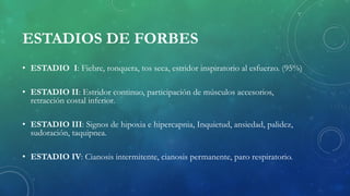 ESTADIOS DE FORBES
• ESTADIO I: Fiebre, ronquera, tos seca, estridor inspiratorio al esfuerzo. (95%)
• ESTADIO II: Estridor continuo, participación de músculos accesorios,
retracción costal inferior.
• ESTADIO III: Signos de hipoxia e hipercapnia, Inquietud, ansiedad, palidez,
sudoración, taquipnea.
• ESTADIO IV: Cianosis intermitente, cianosis permanente, paro respiratorio.
 