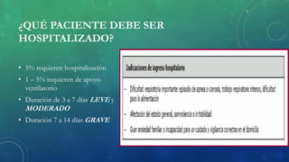 ¿QUÉ PACIENTE DEBE SER
HOSPITALIZADO?
• 5% requieren hospitalización
• 1 – 5% requieren de apoyo
ventilatorio
• Duración de 3 a 7 días LEVE y
MODERADO
• Duración 7 a 14 días GRAVE
 