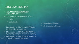 TRATAMIENTO
• CORTICOESTEROIDES
SISTÉMICOS
• VÍAS DE ADMINISTRACIÓN:
• VO
• nebulizados
• Dosis única oral DEXAMETASONA
0,15 mg/Kg laringitis leve
• Dosis única oral DEXAMETASONA
0,6mg/Kg laringitis moderada a grave,
• Dosis única oral PREDNISOLONA a
1 mg/Kg en dosis única oral.
• Efecto inicia: 2 horas
• Efecto máximo: 6 horas
 