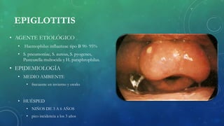 EPIGLOTITIS
• AGENTE ETIOLÓGICO
• Haemophilus influenzae tipo B 90- 95%
• S. pneumoniae, S. aureus, S. pyogenes,
Pasteurella multocida y H. paraphrophilus.
• EPIDEMIOLOGÍA
• MEDIO AMBIENTE
• frecuente en invierno y otoño
• HUÉSPED
• NIÑOS DE 3 A 6 AÑOS
• pico incidencia a los 3 años
 