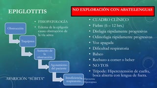 EPIGLOTITIS
• FISIOPATOLOGÍA
• Edema de la epligotis
causa obstrucción de
la vía aérea
• CUADRO CLÍNICO
• Fiebre (6 – 12 hrs.)
• Disfagia rápidamente progresivas
• Odinofagia rápidamente progresivas
• Voz apagada
• Dificultad respiratoria
• Babeo
• Rechazo a comer o beber
• NO TOS
• Trípode: Hiperextensión de cuello,
boca abierta con lengua de fuera.
Obstrucción
Taquipnea
Aumento de
la
obstrucción
Agotamiento
del paciente
Insuficiencia
respiratoria
• Hipoxemia
• Hipercapnea
NO EXPLORACIÓN CON ABATELENGUAS
APARICIÓN “SÚBITA”
 