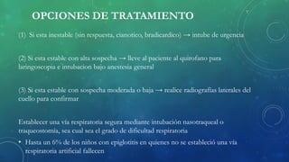 OPCIONES DE TRATAMIENTO
(1) Si esta inestable (sin respuesta, cianotico, bradicardico) → intube de urgencia
(2) Si esta estable con alta sospecha → lleve al paciente al quirofano para
laringoscopia e intubacion bajo anestesia general
(3) Si esta estable con sospecha moderada o baja → realice radiografías laterales del
cuello para confirmar
Establecer una vía respiratoria segura mediante intubación nasotraqueal o
traqueostomía, sea cual sea el grado de dificultad respiratoria
• Hasta un 6% de los niños con epiglotitis en quienes no se estableció una vía
respiratoria artificial fallecen
 