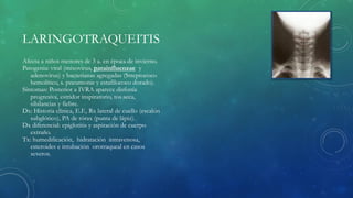 LARINGOTRAQUEITIS
Afecta a niños menores de 3 a. en época de invierno.
Patogenia: viral (mixovirus, parainfluenzae y
adenovirus) y bacterianas agregadas (Streptococo
hemolítico, s. pneumonie y estafilococo dorado).
Síntomas: Posterior a IVRA aparece disfonía
progresiva, estridor inspiratorio, tos seca,
sibilancias y fiebre.
Dx: Historia clínica, E.F., Rx lateral de cuello (escalón
subglótico), PA de tórax (punta de lápiz).
Dx diferencial: epiglotitis y aspiración de cuerpo
extraño.
Tx: humedificación, hidratación intravenosa,
esteroides e intubación orotraqueal en casos
severos.
 