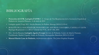 BIBLIOGRAFÍA
• Protocolos del GVR. Laringitis.P-GVR-5 - 2 - Grupo de Vías Respiratorias de la Asociación Española de
Pediatría de Atención Primaria. 14 de abril de 2010
• Laringitis aguda (Crup) M.L. Arroba Basanta An Pediatr, Monogr 2003;1(1):55-61
• BOLETÍN DE LA SOCIEDAD DE PEDIATRÍA DE ASTURIAS, CANTABRIA, CASTILLA Y LEÓN
Patología Respiratoria C.A. DÍAZ VÁZQUEZ VOL. 44 Nº 188, 2004
• M.L. Arroba Basanta; Laringitis Aguda (Croup); Servicio de Pediatría. Centro de Salud el Naranjo.
Fuenlabrada. Madrid. España; Anales de Pediatría, Monografías; Barcelona 2003;1(1):55-61
• Manual Harriet Lane de Pediatría, decimonovena edición. The Johns Hopkins Hospital
 