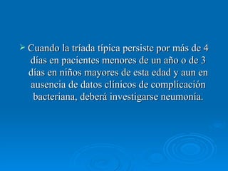 Cuando la tríada típica persiste por más de 4 días en pacientes menores de un año o de 3 días en niños mayores de esta edad y aun en ausencia de datos clínicos de complicación bacteriana, deberá investigarse neumonía. 