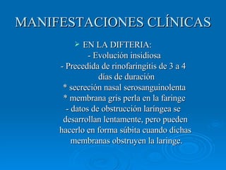 MANIFESTACIONES CLÍNICAS EN LA DIFTERIA: - Evolución insidiosa - Precedida de rinofaringitis de 3 a 4    días de duración * secreción nasal serosanguinolenta * membrana gris perla en la faringe - datos de obstrucción laríngea se    desarrollan lentamente, pero pueden    hacerlo en forma súbita cuando dichas    membranas obstruyen la laringe. 