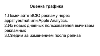 Оценка трафика
1.Помечайте ВСЮ рекламу через
appsflyer/mat или Apple Analytics.
2.Из новых дневных пользователей вычитаем
рекламных
3.Следим за изменением после релиза
 