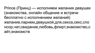 Prince (Принц) — исполняем желания девушек
(знакомства, онлайн общение и встречи
бесплатно с исполнением желаний)
желание,парнем,девушкой,для,секса,секс,спо
нсор,чат,свидание,любовь,флирт,знакомство,с
айт,знакомств
 