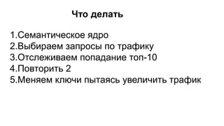 Что делать
1.Семантическое ядро
2.Выбираем запросы по трафику
3.Отслеживаем попадание топ-10
4.Повторить 2
5.Меняем ключи пытаясь увеличить трафик
 