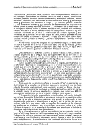 Nietzsche. El “Superhombre” de Ecce Homo. Santiago Lario Ladrón A Parte Rei 34
http://serbal.pntic.mec.es/~cmunoz11/index.html 10
Y así continúa: “¡El concepto “Dios”, inventado como concepto antitético de la vida- en
ese concepto, concentrado en horrorosa unidad de todo lo nocivo, envenenador,
difamador, la entera hostilidad a muerte contra la vida¡ ¡El concepto “más allá”, “mundo
verdadero”, inventado para desvalorizar el único mundo que existe [...] ¡El concepto
“alma” [...] inventado para despreciar el cuerpo [...] ¡El concepto “pecado”, inventado
[...] para extraviar los instintos [...] ¡El concepto de “desinteresado” de “negador de sí
mismo” (como) auténtico indicio de décadence [...] Finalmente - es lo más horrible- en
el concepto de hombre bueno, la defensa de todo lo débil, enfermo, mal constituido,
sufriente a causa de sí mismo, de todo aquello que debe perecer-, invertida la ley de la
selección, convertida en un ideal la contradicción del hombre orgulloso y bien
constituido, del que dice sí, del que está seguro del futuro, del que garantiza el futuro-
hombre que ahora es llamado el malvado... ¡Y todo esto fue creído como moral¡
Ecrasez l´infâme¡ (Aplastad al infame).- ¿Se me ha comprendido? - Dioniso contra el
Crucificado...”
Como vemos, aunque ha renegado del superhombre biológico, no tiene reparo
en citar la inversión de “la ley de la selección” como uno de los motivos- ¡el más
horrible¡-que justifica su ojeriza hacia esa moral. Está, más o menos, en aquel difuso
y confuso apoyo a la vida que inició con Humano, demasiado humano.
¿Qué conclusiones podemos sacar tras la lectura de Ecce homo? Aparte de su
palpable alejamiento de la antigua figura del superhombre, de su devoción por el
retorno, Zaratustra y Dioniso, y de su encono contra la moral cristiana, su leit motiv
sigue siendo su preocupación por la “vida”, hasta el punto de que, a veces, parece que
ese interés le sirva de baremo para juzgar todo lo demás.
Así en sus comentarios sobre El nacimiento de la tragedia, asimila Dioniso con
su afirmación y Sócrates con su decadencia, y eso le ayuda a situarse ante ambos. Es
verdad que presume de haber sido el primero en hacer la “transposición de lo
dionisíaco hacia un pathos filosófico”: “La afirmación del fluir y del aniquilar, que es lo
decisivo en la filosofía dionisíaca, el decir sí a la antítesis y a la guerra, el devenir, el
rechazo radical incluso del mismo concepto “ser” – en esto tengo que reconocer, bajo
cualquier circunstancia, lo más afín a mí entre lo que ahora se ha pensado. La doctrina
del “eterno retorno”, es decir del ciclo incondicional, infinitamente repetido, de todas las
cosas – esta doctrina de Zaratustra podría, en definitiva, haber sido enseñada también
por Heráclito.”
Pero aparte de esa alusión metafísica al concepto del “ser”, lo esencial de esa
doctrina [ese fluir y aniquilar, esa antítesis y esa guerra, ese devenir (que iría hasta
más allá de nuestra propia especie), y esa aceptación sin reservas de esa vida dura y
terrible] estaría en consonancia con lo que se necesita para volver a poner en marcha
la selección natural (el regreso a aquellas leyes naturales que regían hace 200.000
años, cuando precisamente por ello la evolución estaba en pleno apogeo).
Y líneas antes ha hecho un paralelismo entre dionisiaco y afirmación de la vida
que no tiene desperdicio: “Este sí último, gozosísimo, exuberante, arrogantísimo, dicho
a la vida no es sólo la intelección suprema, sino también la más honda, la más
rigurosamente confirmada y sostenida por la verdad y por la ciencia. No hay que
sustraer nada de lo que existe, nada es superfluo- los aspectos de la existencia
rechazados por los cristianos y por otros nihilistas pertenecen incluso a un orden
infinitamente superior, en la jerarquía de los valores, que aquello que el instinto de
décadence pudo lícitamente aprobar, llamar bueno.”
En la primera intempestiva reafirma su posición contraria a cualquier intento de
“mejorar” al hombre -tan caro a los librepensadores- y se declara el primer inmoralista.
En la segunda, ratifica su postura contra los excesos del “sentido histórico”: ¡porque no
es útil para la vida¡ En Humano, demasiado humano destaca el inicio de su lucha
contra todo idealismo y la moral cristiana, que continuará a lo largo de Aurora y La
 
