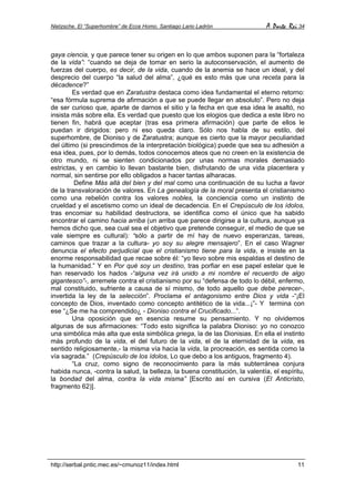 Nietzsche. El “Superhombre” de Ecce Homo. Santiago Lario Ladrón A Parte Rei 34
http://serbal.pntic.mec.es/~cmunoz11/index.html 11
gaya ciencia, y que parece tener su origen en lo que ambos suponen para la “fortaleza
de la vida”: “cuando se deja de tomar en serio la autoconservación, el aumento de
fuerzas del cuerpo, es decir, de la vida, cuando de la anemia se hace un ideal, y del
desprecio del cuerpo “la salud del alma”, ¿qué es esto más que una receta para la
décadence?”
Es verdad que en Zaratustra destaca como idea fundamental el eterno retorno:
“esa fórmula suprema de afirmación a que se puede llegar en absoluto”. Pero no deja
de ser curioso que, aparte de darnos el sitio y la fecha en que esa idea le asaltó, no
insista más sobre ella. Es verdad que puesto que los elogios que dedica a este libro no
tienen fin, habrá que aceptar (tras esa primera afirmación) que parte de ellos le
puedan ir dirigidos: pero ni eso queda claro. Sólo nos habla de su estilo, del
superhombre, de Dioniso y de Zaratustra; aunque es cierto que la mayor peculiaridad
del último (si prescindimos de la interpretación biológica) puede que sea su adhesión a
esa idea, pues, por lo demás, todos conocemos ateos que no creen en la existencia de
otro mundo, ni se sienten condicionados por unas normas morales demasiado
estrictas, y en cambio lo llevan bastante bien, disfrutando de una vida placentera y
normal, sin sentirse por ello obligados a hacer tantas alharacas.
Define Más allá del bien y del mal como una continuación de su lucha a favor
de la transvaloración de valores. En La genealogía de la moral presenta el cristianismo
como una rebelión contra los valores nobles, la conciencia como un instinto de
crueldad y el ascetismo como un ideal de decadencia. En el Crepúsculo de los ídolos,
tras encomiar su habilidad destructora, se identifica como el único que ha sabido
encontrar el camino hacia arriba (un arriba que parece dirigirse a la cultura, aunque ya
hemos dicho que, sea cual sea el objetivo que pretende conseguir, el medio de que se
vale siempre es cultural): “sólo a partir de mí hay de nuevo esperanzas, tareas,
caminos que trazar a la cultura- yo soy su alegre mensajero”. En el caso Wagner
denuncia el efecto perjudicial que el cristianismo tiene para la vida, e insiste en la
enorme responsabilidad que recae sobre él: “yo llevo sobre mis espaldas el destino de
la humanidad.” Y en Por qué soy un destino, tras porfiar en ese papel estelar que le
han reservado los hados -“alguna vez irá unido a mi nombre el recuerdo de algo
gigantesco”-, arremete contra el cristianismo por su “defensa de todo lo débil, enfermo,
mal constituido, sufriente a causa de sí mismo, de todo aquello que debe perecer-,
invertida la ley de la selección”. Proclama el antagonismo entre Dios y vida -“¡El
concepto de Dios, inventado como concepto antitético de la vida...¡”- Y termina con
ese “¿Se me ha comprendido¿ - Dioniso contra el Crucificado...”.
Una oposición que en esencia resume su pensamiento. Y no olvidemos
algunas de sus afirmaciones: “Todo esto significa la palabra Dioniso: yo no conozco
una simbólica más alta que esta simbólica griega, la de las Dionisias. En ella el instinto
más profundo de la vida, el del futuro de la vida, el de la eternidad de la vida, es
sentido religiosamente,- la misma vía hacia la vida, la procreación, es sentida como la
vía sagrada.” (Crepúsculo de los ídolos, Lo que debo a los antiguos, fragmento 4).
“La cruz, como signo de reconocimiento para la más subterránea conjura
habida nunca, -contra la salud, la belleza, la buena constitución, la valentía, el espíritu,
la bondad del alma, contra la vida misma” [Escrito así en cursiva (El Anticristo,
fragmento 62)].
 