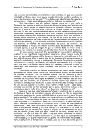 Nietzsche. El “Superhombre” de Ecce Homo. Santiago Lario Ladrón A Parte Rei 34
http://serbal.pntic.mec.es/~cmunoz11/index.html 3
sólo se quiere ser entendido, sino también no ser entendido. El que uno encuentre
ininteligible un libro no es en modo alguno una objeción contra ese libro: quizá ésa era
una de las intenciones de su autor.” Y tras todas esas advertencias, la pregunta a
plantearnos es: ¿hasta que grado podemos fiarnos de lo que nos pueda decir?
Una desconfianza que aún debería hacerse mayor en lo que atañe a
Zaratustra, y en especial al contenido de sus dos últimas partes (y a sus “aclaraciones”
posteriores, puesto que es por esas fechas cuando se decide, utilizando sus mismas
palabras, a sentarse disfrazado entre nosotros y a recubrir y hacer irreconocible su
doctrina). Por eso, para interpretar el significado de ese libro, deberíamos prescindir de
comentarios posteriores y valernos sólo de su texto; una labor que no tendría por que
resultar especialmente difícil teniendo en cuenta que según su autor, está escrito de la
manera menos rebuscada y más directa: “Se oye, no se busca; se toma, no se
pregunta quién es el que da; como un rayo refulge un pensamiento, con necesidad, sin
vacilación en la forma [...] Todo acontece de manera sumamente involuntaria, como en
una tormenta de libertad, de incondicionalidad, de poder, de divinidad... La
involuntariedad de la imagen, del símbolo, es lo más digno de atención; no se tiene ya
concepto alguno; lo que es imagen, lo que es símbolo, todo se ofrece como la
expresión más cercana, más exacta, más sencilla” (Ecce Homo, Así habló Zaratustra).
En consecuencia, cuando en “Por qué escribo tan buenos libros”, comienza a
“explicar” lo que significaba “superhombre”, deberíamos afinar nuestro recelo. Su
fervor por ese vocablo desapareció ha tiempo; un desamor tan ostensible que le llevó
a no utilizarlo durante años, lo que no deja de ser chocante si lo comparamos con la
reiteración casi obsesiva con que lo empleaba en Zaratustra. Pero si antes le gustaba
y ahora no, es porque ha cambiado su valoración de ese concepto. Y la incógnita es
como va a reaccionar frente a ese problema: ¿Lo confesará, o intentará “corregir” su
“significado” para encauzarlo hacia posiciones más próximas a las que ahora
mantiene?
Veamos que nos dice: “La palabra “superhombre” (en cursiva y entre comillas),
que designa un tipo de óptima constitución (aquí la cursiva es mía), en contraste con
los hombres “modernos”, con los hombres “buenos”, con los cristianos y demás
nihilistas - una palabra que, en boca de Zaratustra, el aniquilador de la moral, se
convierte en una palabra muy digna de reflexión, ha sido entendida casi en todas
partes, con total inocencia, en el sentido de aquellos valores cuya antítesis se ha
manifestado en la figura de Zaratustra, es decir, ha sido entendida como tipo “idealista”
de una especie superior de hombre, mitad “santo”, mitad “genio”.- Otros doctos
animales con cuernos me han achacado, por su parte, darwinismo; incluso se ha
redescubierto aquí el “culto de los héroes”, tan duramente rechazado por mí.”
Salta a la vista que estas “aclaraciones” chocan frontalmente con el contenido
de Zaratustra. Aparte de contradecir antiguas afirmaciones [en “De los sacerdotes”
proclamaba taxativamente: “nunca ha habido todavía un superhombre”; pero “tipos de
óptima constitución” ha tenido que haber muchos (y así lo reconoce el fragmento 4 de
El Anticristo: “En otro sentido se da, en las más diversas culturas, un logro continuo de
casos singulares, con los cuales un tipo superior hace de hecho la presentación de sí
mismo: algo que, en relación con la humanidad en su conjunto, es una especie de
superhombre. Tales casos afortunados de gran logro han sido posibles siempre y
serán acaso posibles siempre”)], ahora se destapa con una definición tan trivial del
superhombre que, de hacerle caso, dejaría la mayoría de las expresiones de aquel
libro en ridículo. ¿Cómo creer que aquel “sentido de la tierra”, “nuestra más alta
esperanza”, “el rayo que había de venir” o “aquella estrella danzarina” se referían
simplemente a un “tipo de óptima constitución”? ¿Era éste aquel ser lejano por la que
se embarcaba (y nos quería embarcar) en una guerra sin cuartel contra la igualdad, la
moral, la compasión, la democracia y el estado? ¿Este era el fruto de aquella gravidez
 