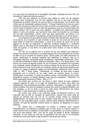Nietzsche. El “Superhombre” de Ecce Homo. Santiago Lario Ladrón A Parte Rei 34
http://serbal.pntic.mec.es/~cmunoz11/index.html 4
por cuyo buen fin prescinde de la comodidad, bienestar y felicidad del día a día y se
convierte en “ladrón de todos los valores”?
Sólo hay que saborear la emoción que palpita en cada uno de aquellos
párrafos para comprender que allí hay bastante más de lo que aquí confiesa.
Compárese la insípida manera con que se refiere al superhombre, con el fervor casi
místico que allí impregnaba cualquier alusión: “Y el gran mediodía es la hora en que el
hombre se encuentra a mitad de camino entre el animal y el superhombre y celebra su
camino hacia el atardecer como su más alta esperanza: pues es el camino hacia una
nueva mañana” (De la virtud que hace regalos); “La belleza del superhombre llegó
hasta mí como una sombra. ¡ay, hermanos míos¡ ¡Qué me importan ya- los dioses¡
(En las islas afortunadas). ¿Cómo creer que esas expresiones, se refieren a la
aparición de un “tipo superior” que además ya habría tenido lugar un sin fin de veces?
Es verdad que la vena poética tiende a facilitar cierta vehemencia, pero ahí no
es la poesía, sino la pasión, la que convierte su prosa en oro (como por otra parte
suele pasar en todos los enamorados), y hace de la lectura de cada una de sus
páginas (si se leen sin despreciar su aparente contenido biológico) un verdadero
deleite: ¡que no sólo alcanza las exquisiteces de que presume Nietzsche, sino que si
cabe, las supera¡ ¡Y ese fervor no puede tener como destino “un tipo de óptima
constitución”¡
Por eso no es extraño que la mayoría de los que aceptan esa definición,
critique sus recursos metafóricos y se hagan lenguas de lo poco acertados de muchos
de ellos (si yo la creyese me pasaría igual): “Como poeta, Así habló Zaratustra no
posee, ciertamente la elevada categoría que Nietzsche le atribuye. Hay en él
demasiado efectismo, demasiado juego de palabras y demasiada consciencia.” (Fink,
La filosofía de Nietzsche, Madrid, Alianza Universidad, 1994, p. 73). Morel afirma: “Una
lectura, aun cursiva de algunos cantos, da, por el contrario, la impresión de una poesía
muy mezclada, donde centellas de oro y púrpura (deben de ser las que se refieren al
eterno retorno) se unen en la ceniza y en el fango, donde los más puros símbolos caen
a veces en vulgares metáforas” (deben ser las biológicas). (Nietzsche, París, Aubier,
1985, p. 138). Y Ross reitera: “Ciertamente, un análisis de este texto muestra
enseguida que la armonía se ha vuelto hueca en muchos casos; la fuerza,
fanfarronería; la suavidad, un juego de palabras vacías. Una tonadilla de feria cuyos
superlativos suenan en falsete gobierna este discurso panegírico.” (Nietzsche. El
águila angustiada, Barcelona, Piados, 1994, p.717)
Es verdad que muchas (no me atrevo a decir todas) de esas metáforas
vulgares dejarían de serlo, si en lugar de empeñarnos en verlas como tales, las
aceptásemos como expresiones sencillas, correctas, adecuadas y, en algún caso, de
extrema belleza. Pero eso nos obligaría a admitir que, junto al contenido filosófico, hay
otro biológico, ¡y por lo tanto a poner en duda estas “afirmaciones” del propio
Nietzsche¡ ¡Y hay muchos que no están por esa labor¡
Es curioso que, pese a las continuas quejas de Nietzsche sobre lo mal
entendido que ha sido su concepto de superhombre, cuando tras varios años de
silencio se enfrenta otra vez con él, no muestre ningún interés en explicarlo
detalladamente. Ha escrito todo un libro volcado, sobre todo en sus dos primeras
partes, en esa enigmática figura y ahora, cuando podría deshacer definitivamente el
entuerto, en lugar de dedicarle cuando menos un capítulo, se despacha con cuatro
palabras.
Es verdad que a continuación se dedica a rechazar unas cuantas
interpretaciones, en especial la idealista (que lo vería como un hombre superior a
medio camino entre la santidad, la heroicidad o la genialidad) y la evolutiva (sobre la
que pone más énfasis). Pero, ¿por qué en lugar de perder el tiempo rebatiendo
opiniones, no nos aclara de una vez su significado? Se diría que no se encuentra
cómodo por estos andurriales y sale de ellos lo más aprisa que puede.
 