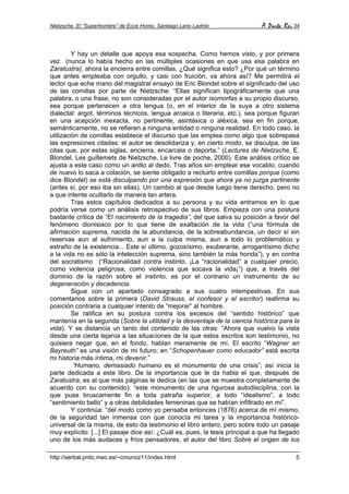 Nietzsche. El “Superhombre” de Ecce Homo. Santiago Lario Ladrón A Parte Rei 34
http://serbal.pntic.mec.es/~cmunoz11/index.html 5
Y hay un detalle que apoya esa sospecha. Como hemos visto, y por primera
vez (nunca lo había hecho en las múltiples ocasiones en que usa esa palabra en
Zaratustra), ahora la encierra entre comillas. ¿Qué significa esto? ¿Por qué un término
que antes empleaba con orgullo, y casi con fruición, va ahora así? Me permitirá el
lector que eche mano del magistral ensayo de Eric Blondel sobre el significado del uso
de las comillas por parte de Nietzsche: “Ellas significan tipográficamente que una
palabra, o una frase, no son consideradas por el autor isomorfas a su propio discurso,
sea porque pertenecen a otra lengua (o, en el interior de la suya a otro sistema
dialectal: argot, términos técnicos, lengua arcaica o literaria, etc.), sea porque figuran
en una acepción inexacta, no pertinente, asintáxica o aléxica, sea en fin porque,
semánticamente, no se refieren a ninguna entidad o ninguna realidad. En todo caso, la
utilización de comillas establece el discurso que las emplea como algo que sobrepasa
las expresiones citadas: el autor se desolidariza y, en cierto modo, se disculpa, de las
citas que, por estas siglas, encierra, encarcela o deporta.” (Lectures de Nietzsche, E.
Blondel, Les guillemets de Nietzsche, Le livre de poche, 2000). Este análisis crítico se
ajusta a este caso como un anillo al dedo. Tras años sin emplear ese vocablo, cuando
de nuevo lo saca a colación, se siente obligado a recluirlo entre comillas porque (como
dice Blondel) se está disculpando por una expresión que ahora ya no juzga pertinente
(antes sí, por eso iba sin ellas). Un cambio al que desde luego tiene derecho, pero no
a que intente ocultarlo de manera tan artera.
Tras estos capítulos dedicados a su persona y su vida entramos en lo que
podría verse como un análisis retrospectivo de sus libros. Empieza con una postura
bastante crítica de “El nacimiento de la tragedia”, del que salva su posición a favor del
fenómeno dionisiaco por lo que tiene de exaltación de la vida (“una fórmula de
afirmación suprema, nacida de la abundancia, de la sobreabundancia, un decir sí sin
reservas aun al sufrimiento, aun a la culpa misma, aun a todo lo problemático y
extraño de la existencia... Este sí último, gozosísimo, exuberante, arrogantísimo dicho
a la vida no es sólo la intelección suprema, sino también la más honda”), y en contra
del socratismo (“Racionalidad contra instinto. ¡La “racionalidad” a cualquier precio,
como violencia peligrosa, como violencia que socava la vida¡”) que, a través del
dominio de la razón sobre el instinto, es por el contrario un instrumento de su
degeneración y decadencia.
Sigue con un apartado consagrado a sus cuatro intempestivas. En sus
comentarios sobre la primera (David Strauss, el confesor y el escritor) reafirma su
posición contraria a cualquier intento de “mejorar” al hombre.
Se ratifica en su postura contra los excesos del “sentido histórico” que
mantenía en la segunda (Sobre la utilidad y la desventaja de la ciencia histórica para la
vida). Y se distancia un tanto del contenido de las otras: “Ahora que vuelvo la vista
desde una cierta lejanía a las situaciones de la que estos escritos son testimonio, no
quisiera negar que, en el fondo, hablan meramente de mí. El escrito “Wagner en
Bayreuth” es una visión de mi futuro; en “Schopenhauer como educador” está escrita
mi historia más íntima, mi devenir.”
“Humano, demasiado humano es el monumento de una crisis”; así inicia la
parte dedicada a este libro. De la importancia que le da habla el que, después de
Zaratustra, es al que más páginas le dedica (en las que se muestra completamente de
acuerdo con su contenido): “este monumento de una rigurosa autodisciplina, con la
que puse bruscamente fin a toda patraña superior, a todo “idealismo”, a todo
“sentimiento bello” y a otras debilidades femeninas que se habían infiltrado en mí”.
Y continúa: “del modo como yo pensaba entonces (1876) acerca de mí mismo,
de la seguridad tan inmensa con que conocía mi tarea y la importancia histórico-
universal de la misma, de esto da testimonio el libro entero, pero sobre todo un pasaje
muy explícito: [...] El pasaje dice así: ¿Cuál es, pues, la tesis principal a que ha llegado
uno de los más audaces y fríos pensadores, el autor del libro Sobre el origen de los
 