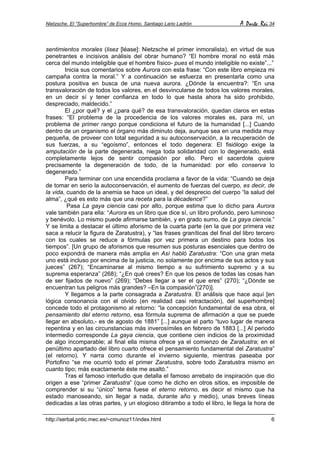 Nietzsche. El “Superhombre” de Ecce Homo. Santiago Lario Ladrón A Parte Rei 34
http://serbal.pntic.mec.es/~cmunoz11/index.html 6
sentimientos morales (lisez [léase]: Nietzsche el primer inmoralista), en virtud de sus
penetrantes e incisivos análisis del obrar humano? “El hombre moral no está más
cerca del mundo inteligible que el hombre físico- pues el mundo inteligible no existe”...”
Inicia sus comentarios sobre Aurora con esta frase: “Con este libro empieza mi
campaña contra la moral.” Y a continuación se esfuerza en presentarla como una
postura positiva en busca de una nueva aurora. ¿Dónde la encuentra?: “En una
transvaloración de todos los valores, en el desvincularse de todos los valores morales,
en un decir sí y tener confianza en todo lo que hasta ahora ha sido prohibido,
despreciado, maldecido.”
El ¿por qué? y el ¿para qué? de esa transvaloración, quedan claros en estas
frases: “El problema de la procedencia de los valores morales es, para mí, un
problema de primer rango porque condiciona el futuro de la humanidad [...] Cuando
dentro de un organismo el órgano más diminuto deja, aunque sea en una medida muy
pequeña, de proveer con total seguridad a su autoconservación, a la recuperación de
sus fuerzas, a su “egoísmo”, entonces el todo degenera: El fisiólogo exige la
amputación de la parte degenerada, niega toda solidaridad con lo degenerado, está
completamente lejos de sentir compasión por ello. Pero el sacerdote quiere
precisamente la degeneración de todo, de la humanidad: por ello conserva lo
degenerado.”
Para terminar con una encendida proclama a favor de la vida: “Cuando se deja
de tomar en serio la autoconservación, el aumento de fuerzas del cuerpo, es decir, de
la vida, cuando de la anemia se hace un ideal, y del desprecio del cuerpo “la salud del
alma”, ¿qué es esto más que una receta para la décadence?”
Pasa La gaya ciencia casi por alto, porque estima que lo dicho para Aurora
vale también para ella: “Aurora es un libro que dice sí, un libro profundo, pero luminoso
y benévolo. Lo mismo puede afirmarse también, y en grado sumo, de La gaya ciencia.”
Y se limita a destacar el último aforismo de la cuarta parte (en la que por primera vez
saca a relucir la figura de Zaratustra), y “las frases graníticas del final del libro tercero
con los cuales se reduce a fórmulas por vez primera un destino para todos los
tiempos”. [Un grupo de aforismos que resumen sus posturas esenciales que dentro de
poco expondrá de manera más amplia en Así habló Zaratustra: “Con una gran meta
uno está incluso por encima de la justicia, no solamente por encima de sus actos y sus
jueces” (267); “Encaminarse al mismo tiempo a su sufrimiento supremo y a su
suprema esperanza” (268); “¿En qué crees? En que los pesos de todas las cosas han
de ser fijados de nuevo” (269); “Debes llegar a ser el que eres” (270); “¿Dónde se
encuentran tus peligros más grandes? –En la compasión”(270)].
Y llegamos a la parte consagrada a Zaratustra. El análisis que hace aquí [en
lógica consonancia con el olvido (en realidad casi retractación), del superhombre]
concede todo el protagonismo al retorno: “la concepción fundamental de esa obra, el
pensamiento del eterno retorno, esa fórmula suprema de afirmación a que se puede
llegar en absoluto,- es de agosto de 1881” [...] aunque el parto “tuvo lugar de manera
repentina y en las circunstancias más inverosímiles en febrero de 1883 [...] Al periodo
intermedio corresponde La gaya ciencia, que contiene cien indicios de la proximidad
de algo incomparable; al final ella misma ofrece ya el comienzo de Zaratustra; en el
penúltimo apartado del libro cuarto ofrece el pensamiento fundamental del Zaratustra”
(el retorno). Y narra como durante el invierno siguiente, mientras paseaba por
Portofino “se me ocurrió todo el primer Zaratustra, sobre todo Zaratustra mismo en
cuanto tipo; más exactamente éste me asaltó.”
Tras el famoso interludio que detalla el famoso arrebato de inspiración que dio
origen a ese “primer Zaratustra” (que como he dicho en otros sitios, es imposible de
comprender si su “único” tema fuese el eterno retorno, es decir el mismo que ha
estado manoseando, sin llegar a nada, durante año y medio), unas breves líneas
dedicadas a las otras partes, y un elogioso ditirambo a todo el libro, le llega la hora de
 