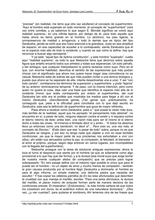 Nietzsche. El “Superhombre” de Ecce Homo. Santiago Lario Ladrón A Parte Rei 34
http://serbal.pntic.mec.es/~cmunoz11/index.html 7
“precisar” (en realidad, me temo que otra vez adulterar) el concepto de superhombre:
“Aquí el hombre está superado en todo momento, el concepto de “superhombre” (otra
vez entre comillas, y ya sabemos lo que según E. Blondel significa) se volvió aquí
realidad suprema,- en una infinita lejanía, por debajo de él, yace todo aquello que
hasta ahora se llamó grande en el hombre. Lo alciónico, los pies ligeros, la
omnipresencia de maldad y arrogancia, y todo lo demás que es típico del tipo
Zaratustra, jamás se soñó que eso fuera esencial a la grandeza. Justo en esa amplitud
de espacio, en esa capacidad de acceder a lo contrapuesto, siente Zaratustra que él
es la especie más alta de todo lo existente; y cuando se oye cómo la define, hay que
renunciar a buscar algo semejante.”
Y ya está: “aquel tipo de óptima constitución”, y este hombre “superado”, vuelto
aquí “realidad suprema”, es todo lo que Nietzsche tiene que decirnos sobre aquella
figura que antaño encarnó todos sus anhelos y todas sus esperanzas. Un solo párrafo,
y tan ambiguo, que cualquier interpretación lo podría reclamar como suyo. Pero en el
que, con enorme habilidad, desvirtúa el sentido de las expresiones que más podían
chocar con el significado que ahora nos quiere hacer tragar (esa coincidencia no es
casual; Nietzsche sabe de sobras las que más pueden incitar a una lectura biológica y,
puesto que ahora se ha separado de ella, intenta desactivarlas una a una). Y así “con
todo candor”, correlaciona los términos de superación y superhombre, y poda “lejanía”
de su anterior reminiscencia temporal. Y de paso, con la misma intención, pero como
quien no quiere la cosa, deja caer una frase que identifica la especie más alta de lo
existente (honor que antes correspondía por entero al superhombre, del cual
Zaratustra tan sólo era el profeta que mostraba los medios para llegar a él) con el
mismo Zaratustra. ¡Sencillamente genial¡ ¡Tan genial que, prácticamente, ha
conseguido que, pese a la dificultad para conciliarla con lo que dejó escrito en
Zaratustra, esta sea la definición de superhombre que goza de mayor refrendo¡
Pasa ahora a recalcar como Zaratustra, pese a “ que posee la visión más dura,
más terrible de la realidad, aquel que ha pensado “el pensamiento más abismal”, no
encuentra en sí, a pesar de todo, ninguna objeción contra el existir y ni siquiera contra
el eterno retorno de éste- antes bien, una razón más para ser él mismo el sí eterno
dicho a todas las cosas, “el inmenso e ilimitado decir sí y amén... “A todos los abismos
llevo yo entonces como una bendición, mi decir sí”... Pero esto es, una vez más, el
concepto de Dioniso.” (Está claro que ese “a pesar de todo” sobra, porque no es que
Zaratustra se resigne, y por eso no tenga nada que objetar a vivir en esas terribles
condiciones: ¡es que la mayor parte de sus proclamas nos exhortaban a vivir con
ellas¡: ahí están sus denuestos contra la paz, la compasión, la felicidad, el bienestar o
el amor al prójimo, porque, según deja entrever en varios lugares, son incompatibles
con la llegada del superhombre).
Nietzsche prosigue con la tarea de edulcorar antiguas expresiones: ahora le
toca el turno al desprecio que siente por el hombre (al que ve solamente como algo
provisional a lo que hay que dar forma), y a la dureza (esa moral suya que exige borrar
de nuestra mente cualquier atisbo de compasión) que se precisa para lograr
sobrepasarlo: “En otro pasaje define con el máximo rigor posible lo único que para él
puede ser el hombre - no un objeto de amor y mucho menos de compasión - también
la gran náusea producida por el hombre llegó Zaratustra a dominarla: el hombre es
para él algo informe, un simple material, una deforme piedra que necesita del
escultor.” Y tras copiar los célebres párrafos de En las islas afortunadas que describen
la crueldad con que maneja el martillo, escribe: “Para una tarea dionisíaca, la dureza
del martillo, el placer mismo de aniquilar forman parte de manera decisiva de las
condiciones previas. El imperativo “¡Endureceos¡”, la más honda certeza de que todos
los creadores son duros, es el auténtico indicio de una naturaleza dionisíaca.” ¡Otra
vez, ¿y van cuantas?, para quitarse el sombrero¡ Ahí tenemos otra de las frases que
 