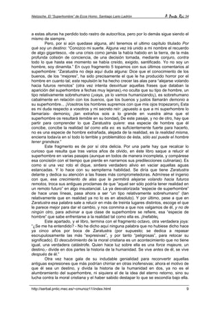 Nietzsche. El “Superhombre” de Ecce Homo. Santiago Lario Ladrón A Parte Rei 34
http://serbal.pntic.mec.es/~cmunoz11/index.html 9
a estas alturas ha perdido todo rastro de autocrítica, pero por lo demás sigue siendo el
mismo de siempre.
Pero, por si aún quedase alguna, ahí tenemos el ultimo capítulo titulado Por
qué soy un destino: “Conozco mi suerte. Alguna vez irá unido a mi nombre el recuerdo
de algo gigantesco, -de una crisis como jamás la había habido en la tierra, de la más
profunda colisión de conciencia, de una decisión tomada, mediante conjuro, contra
todo lo que hasta ese momento se había creído, exigido, santificado. Yo no soy un
hombre, soy dinamita.” En cuyo fragmento 5 topamos con sus últimos comentarios al
superhombre: “Zaratustra no deja aquí duda alguna: Dice que el conocimiento de los
buenos, de los “mejores”, ha sido precisamente el que le ha producido horror por el
hombre en cuanto tal; esta repulsión le ha hecho crecer las alas para “alejarse volando
hacia futuros remotos” (otra vez intenta desvirtuar aquellas frases que databan la
aparición del superhombre a fechas muy lejanas),-no oculta que su tipo de hombre, un
tipo relativamente sobrehumano (¡vaya, ya lo vamos humanizando¡), es sobrehumano
cabalmente en relación con los buenos, que los buenos y justos llamarán demonio a
su superhombre... ¡Vosotros los hombres supremos con que mis ojos tropezaron¡ Esta
es mi duda respecto a vosotros y mi secreto reír: ¡apuesto a que a mi superhombre lo
llamaríais- demonio¡ ¡tan extraños sois a lo grande en vuestra alma que el
superhombre os resultará temible en su bondad¡ De este pasaje, y no de otro, hay que
partir para comprender lo que Zaratustra quiere: esa especie de hombre que él
concibe, concibe la realidad tal como ella es: es suficientemente fuerte para hacerlo,
no es una especie de hombre extrañada, alejada de la realidad, es la realidad misma,
encierra todavía en sí todo lo terrible y problemático de ésta, sólo así puede el hombre
tener grandeza.”
Este fragmento es de por sí otra delicia. Por una parte hay que recalcar lo
curioso que resulta que tras varios años de olvido, en éste libro saque a relucir el
superhombre en varias pasajes (aunque en todos de manera incompleta, y compárese
esa concisión con el tiempo que pierde en narrarnos sus predilecciones culinarias). Es
como si una vez roto el dique, sintiera verdadero alivio en vaciar aquellas aguas
estancadas. Y lo hace con su sempiterna habilidad. Se diría que tiene Zaratustra
delante y dedica su atención a las frases más comprometedoras. Admírese el ingenio
con que, ese crecimiento de alas que le permitirá alejarse volando hacia futuros
remotos, troca sus antiguas proclamas de que “aquel ser sólo podría tener realidad en
un remoto futuro” en algo insustancial. La ya desvalorizada “especie de superhombre”
de hace unas líneas, pasa ahora a ser “un tipo relativamente sobrehumano” (tan
relativamente que en realidad ya no lo es en absoluto). Y por último, pese a que en
Zaratustra esa palabra sale a relucir en más de treinta lugares distintos, escoge el que
le parece mejor para dar el cambio, y nos conmina a que nos valgamos de él, y no de
ningún otro, para adivinar a que clase de superhombre se refiere, esa “especie de
hombre” que sabe enfrentarse a la realidad tal como ella es. ¡Inefable¡
Este apartado, y el libro, termina con el fragmento octavo, otra verdadera joya:
“¿Se me ha entendido? - No he dicho aquí ninguna palabra que no hubiese dicho hace
ya cinco años por boca de Zaratustra (por supuesto; se dedica a repasar
escrupulosamente las más “expresivas”, y por tanto “peligrosas”, para retocar su
significado). El descubrimiento de la moral cristiana es un acontecimiento que no tiene
igual, una verdadera catástrofe. Quien hace luz sobre ella es una force majeure, un
destino,- divide en dos partes la historia de la humanidad. Se vive antes de él, se vive
después de él.”
Otra vez hace gala de su indudable genialidad para reconvertir aquellas
antiguas expresiones que más podrían chirriar en otras inofensivas; ahora el motivo de
que él sea un destino, y divida la historia de la humanidad en dos, ya no es el
alumbramiento del superhombre, ni siquiera el de la idea del eterno retorno, sino su
lucha contra la moral cristiana y el haber sabido destapar lo que se escondía bajo ella.
 