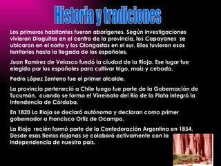 Los primeros habitantes fueron aborígenes. Según investigaciones vivieron Diaguitas en el centro de la provincia, los Capayanes  se ubicaron en el norte y los Olongastas en el sur. Ellos tuvieron esos territorios hasta la llegada de los españoles.  Juan Ramirez de Velasco fundó la ciudad de la Rioja. Ese lugar fue elegido por los españoles para cultivar trigo, maíz y cebada.  Pedro López Zenteno fue el primer alcalde.  La provincia perteneció a Chile luego fue parte de la Gobernación de  Tucumán,  cuando se formo el Virreinato del Río de la Plata integró la Intendencia de Córdoba.  En 1820 La Rioja se declaró autónoma y declaran como primer gobernador a Francisco Ortiz de Ocampo.  La Rioja  recién formó parte de la Confederación Argentina en 1854. Desde esas tierras riojanas se colaboró activamente con la independencia de nuestro país. Historia y tradiciones 