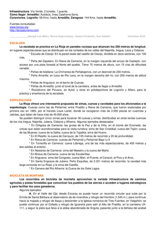 Infraestructura: Vía Verde. 2 túneles. 1 puente.
Cómo llegar: Arnedillo: Autobús, línea Calahorra-Soria.
Conexiones: Logroño: 58 Kms. hasta Arnedillo. Zaragoza: 144 Kms. hasta Arnedillo.

Fuentes consultadas:
www.larioja.org
http://lariojaturismo.com

_____________Georgill Luis Alfaro, Marina Argerovskaya, Vanesa Fernández, Susi Gilabert            Diciembre 2010


ESCALADA
        La escalada se practica en La Rioja en paredes rocosas que alcanzan los 200 metros de longitud,
en lugares espectaculares que se distribuyen en los cortados de los valles del Najerilla, Iregua, Leza y Cidacos:
                * Escuela de Clavijo: En la pared oeste del castillo de Clavijo, dividida en doce sectores, con 100
        vías.
                * Peña del Zapatero: En Nieva de Cameros, en la margen izquierda del arroyo de Castejón, con
        acceso por una pista forestal al Norte del pueblo. Tiene 75 metros de altura, con 15 vías de dificultad
        variable.
                * Peñas de Islallana: La Chimenea de Peñabajenza, con un desnivel de 200 metros.
                * Peña Amarilla: en Leza de Río Leza, en la margen derecha del río, con 200 metros de altitud
        máxima.
                * Peñas de Anguiano: en el barrio de Cuevas.
                * Peñas de Arnedillo: junto al túnel de la carretera, antes de llegar a Arnedillo
                * Rocódromo del Picuezo, en Autol, y otros en polideportivos de Logroño y Alfaro, para la
        práctica y enseñanza de la escalada.

ESPELEOLOGÍA
         La Rioja ofrece una interesante propuesta de simas, cuevas y cavidades para los aficionados a la
espeleología. Cuevas como las de Peñamiel, entre Pradillo y Nieva de Cameros, que fueron exploradas por
primera vez en 1865, por el francés Louis Lartet, donde se recogieron más de 2.000 piezas en cuarcitas y
calcitas, que datan de hace más de 40.000 años.
         Se pueden distinguir cinco zonas para localizar 36 cuevas y simas, distribuidas en otras tantas cuencas
de los ríos Iregua, Najerilla, Jubera, Cidacos y Alhama. Algunos ejemplos destacados:
                 * En Ortigosa de Cameros: las grutas de la Paz y de la Viña, en el monte del Encinedo, las
         únicas que están acondicionadas para la visita turística; sima de San Cristóbal; cueva del Tejón; cueva
         de las Mujeres; cueva de la Salita; cueva de la Tajadita; sima del Huevo.
                 * En El Rasillo: la cueva de Cerrauco, de 105 metros de recorrido y 20 de profundidad.
                 * En Nieva de Cameros: cuevas de Peñamiel y Peñamiel Baja I y II
                 * En Torrecilla en Cameros: cueva Lóbrega, una de las más espectaculares, de 455 metros y
         dos salidas al exterior.
                 * En Nestares de Cameros: cima del Maestro y la cueva del Maño.
                 * En Brieva de Cameros: cueva de las Escalerillas.
                 * En Anguiano: sima del Congosto, cueva Mari, el Puente, el Caracol, el Pico y el Arco.
                 * En Santa Engracia de Jubera: Peña Esquillas, de 2.321 metros de recorrido, la cavidad más
         larga conocida en La Rioja; y la sima del Castillo.
                 * En Cervera del Río Alhama: la Cueva de los Siete Lagos

BICICLETA DE MONTAÑA
        Los recorridos en bicicleta de montaña aprovechan la variada infraestructura de caminos
agrícolas y pistas forestales que comunican los pueblos de las sierras o acceden a lugares estratégicos
y para facilitar los usos ganaderos.
        Algunos ejemplos:
                 A. En el Valle del Oja: desde Ezcaray se puede hacer un recorrido circular que sube por la
        Ermita de Santa Bárbara al observatorio de de incendios y refugio del Hombre (1.545 m.), para continuar
        hacia la majada y refugio de Ibaya y descender a la Iglesia románica de Tres Fuentes, en Valgañón; se
        puede continuar por el Collado y refugio de Iguareña para salir al Alto de Pradilla, en la carretera LR-
        111, y seguir la pista que lleva a la aldea abandonada de Anguta, pasando junto a la dehesa del acebal
 
