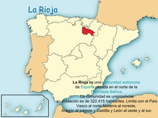 La Rioja La Rioja  es una  comunidad autónoma   de  España  situada en el norte de la  Península Ibérica . La comunidad es uniprovincial su población es de 322.415 habitantes. Limita con el País Vasco al norte,Navarra al noreste,  Aragón al sureste y Castilla y León al oeste y al sur. 