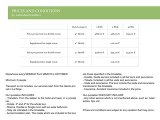 PRICES AND CONDITIONS
for individual travellers
Departures every MONDAY from MARCH to OCTOBER.
Minimum 2 people.
Transport is not includes, our services start from the clients arri-
val in La Rioja.
Our quotation INCLUDES:
- Transfers. Fom the station to the hotel and back, in a private
car.
- Hotels. 3* and 4* for the whole tour.
- Rooms. Double or Single room with en-suite bathroom.
- Stay. As indicated in the timetable.
- Accommodation plan. The meals which are included in the tour
are those specified in the timetable.
- Guides. Guide service included in all the tours and excursions.
- Tickets. Included in all the visits and excursions.
- Visits and excursions. The tour include the visits and excursions
mentioned in the timetable.
- Insurance. Accident insurance included in the price.
Our quotation DOES NOT INCLUDE:
- Any other service which is not mentioned above, such as: hotel
extras, tips, etc.
Prices and conditions are subject to any variation that may occur.
Hotel category 2 PAX 3 PAX 4 PAX
Price per person in a double room 4* Hotels 488,00 € 438,00 € 395,00 €
Supplement for single room 4* Hotels 102,00 €
Price per person in a double room 3* Hotels 438,00 € 395,00 € 355,00 €
Supplement for single room 3* Hotels 216,00 €
 