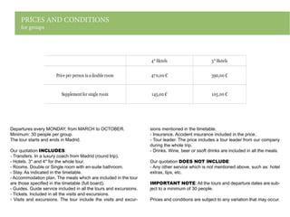 PRICES AND CONDITIONS
for groups
Departures every MONDAY, from MARCH to OCTOBER.
Minimum: 30 people per group.
The tour starts and ends in Madrid.
Our quotation INCLUDES:
- Transfers. In a luxury coach from Madrid (round trip).
- Hotels. 3* and 4* for the whole tour.
- Rooms. Double or Single room with en-suite bathroom.
- Stay. As indicated in the timetable.
- Accommodation plan. The meals which are included in the tour
are those specified in the timetable (full board).
- Guides. Guide service included in all the tours and excursions.
- Tickets. Included in all the visits and excursions.
- Visits and excursions. The tour include the visits and excur-
sions mentioned in the timetable.
- Insurance. Accident insurance included in the price.
- Tour leader. The price includes a tour leader from our company
during the whole trip.
- Drinks. Wine, beer or ssoft drinks are included in all the meals.
Our quotation DOES NOT INCLUDE:
- Any other service which is not mentioned above, such as: hotel
extras, tips, etc.
IMPORTANT NOTE: All the tours and departure dates are sub-
ject to a minimum of 30 people.
Prices and conditions are subject to any variation that may occur.
4* Hotels 3* Hotels
Price per person in a double room 470,00 € 390,00 €
Supplement for single room 145,00 € 105,00 €
 