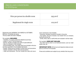 PRICES AND CONDITIONS
for SENIOR groups
Departures every MONDAY, from MARCH to OCTOBER.
Minimum: 30 people per group.
The tour starts and ends in Madrid.
Our quotation INCLUDES:
- Transfers. In a luxury coach from Madrid (round trip).
- Hotels. 2* and 3* for the whole tour.
- Rooms. Double or Single room with en-suite bathroom.
- Stay. As indicated in the timetable.
- Accommodation plan. The meals which are included in the tour
are those specified in the timetable (full board).
- Guides. Guide service included in all the tours and excursions.
- Tickets. Included in all the visits and excursions.
- Visits and excursions. The tour include the visits and excur-
sions mentioned in the timetable.
- Insurance. Accident insurance included in the price.
- Tour leader. The price includes a tour leader from our company
during the whole trip.
- Drinks. Wine, beer or ssoft drinks are included in all the meals.
Our quotation DOES NOT INCLUDE:
- Any other service which is not mentioned above, such as: hotel
extras, tips, etc.
IMPORTANT NOTE: All the tours and departure dates are sub-
ject to a minimum of 30 people.
Prices and conditions are subject to any variation that may occur.
Price per person in a double room 295,00 €
Supplement for single room 102,00 €
 