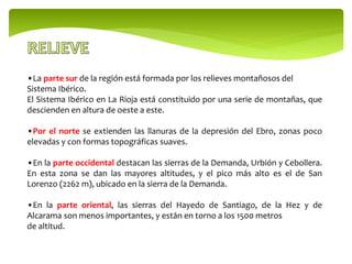 •La parte sur de la región está formada por los relieves montañosos del
Sistema Ibérico.
El Sistema Ibérico en La Rioja está constituido por una serie de montañas, que
descienden en altura de oeste a este.
•Por el norte se extienden las llanuras de la depresión del Ebro, zonas poco
elevadas y con formas topográficas suaves.
•En la parte occidental destacan las sierras de la Demanda, Urbión y Cebollera.
En esta zona se dan las mayores altitudes, y el pico más alto es el de San
Lorenzo (2262 m), ubicado en la sierra de la Demanda.
•En la parte oriental, las sierras del Hayedo de Santiago, de la Hez y de
Alcarama son menos importantes, y están en torno a los 1500 metros
de altitud.
 