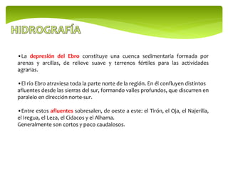 •La depresión del Ebro constituye una cuenca sedimentaria formada por
arenas y arcillas, de relieve suave y terrenos fértiles para las actividades
agrarias.
•El río Ebro atraviesa toda la parte norte de la región. En él confluyen distintos
afluentes desde las sierras del sur, formando valles profundos, que discurren en
paralelo en dirección norte-sur.
•Entre estos afluentes sobresalen, de oeste a este: el Tirón, el Oja, el Najerilla,
el Iregua, el Leza, el Cidacos y el Alhama.
Generalmente son cortos y poco caudalosos.
 