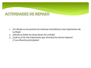 1. ¿En dónde se encuentran los sistemas montañosos más importantes de
La Rioja?
2. ¿Dónde se hallan las áreas llanas de La Rioja?
3. ¿Cuál es el río más importante que atraviesa las tierras riojanas?
¿Y sus afluentes principales?
 