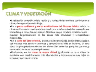 •La situación geográfica de la región y la variedad de su relieve condicionan el
clima y la vegetación de La Rioja.
•En la parte occidental y en las estribaciones del Sistema Ibérico existe un
clima mediterráneo continental suavizado por la influencia de las masas de aire
húmedas que proceden del océano Atlántico, lo que produce precipitaciones
mayores (especialmente en las zonas más elevadas) y temperaturas
moderadas.
•En el valle del Ebro oriental, el clima es mediterráneo continental acusado,
con veranos más secos y calurosos y temperaturas frías en invierno. En esta
zona, las precipitaciones totales del año oscilan entre los 400 y los 500 mm, y
se concentran sobre todo en primavera.
•Finalmente, en las zonas de mayor altitud igualmente se da el clima de
montaña, con precipitaciones más abundantes y temperaturas muy bajas en
invierno y suaves en verano.
 