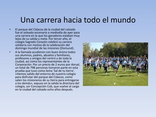 Una carrera hacia todo el mundo
• El parque del Cidacos de la ciudad del calzado
fue el soleado escenario a mediodía de ayer para
una carrera en la que los ganadores estaban muy
lejos de su salida y meta. Por tercer año, el
colegio Sagrado Corazón celebró su carrera
solidaria con motivo de la celebración del
domingo mundial de las misiones (Domund).
• A la llamada acudieron con buen ánimo todos
sus alumnos, padres, abuelos y familiares,
profesores y amigos del centro y de toda la
ciudad, así como los representantes de la
Corporación. Por un precio de 2 euros por dorsal,
un total de 798 personas tomaron parte en esta
prueba que tuvo como lema 'Sal de tu tierra'.
«Hemos salido del entorno de nuestro colegio
para disfrutar del parque del Cidacos, como
salen los misioneros de su tierra para entregarse
a los demás», expuso en la salida la directora del
colegio, sor Concepción Cob, que vuelve al cargo
en la ciudad del calzado ocho años después.
 