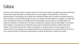 Cultura:
Esta tierra de frontera de gran riqueza natural, ha hecho que todos los pueblos que han pasado por
la península hayan buscado un asentamiento en esta región a orillas del Ebro. Uno de los
asentamientos más antiguos de La Rioja fue el poblado celtíbero de Contrebia Leukade.Calahorra
tiene también un memorable pasado romano. Los árabes también dejaron su legado, con leyendas
como la batalla de Clavijo y el Caballo blanco de Santiago, para dar paso a una larga época de
tradición medieval, monasterios en los que se deposita la riqueza cultural hasta llegar a una época
más moderna, marcada por la revolución que supuso la industria vinícola y el desarrollo de la
región. Pero la vida cultural de La Rioja no acaba en su amplia historia, sino que sigue viva en
nuestros días con proyectos a la vanguardia del arte, la arquitectura, las artes escénicas, la música…
y en nuestras fiestas y tradiciones que tendrás la suerte de descubrir cuando nos visites.
 