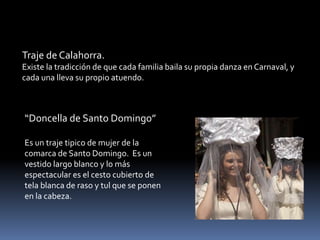 Traje de Calahorra.
Existe la tradicción de que cada familia baila su propia danza en Carnaval, y
cada una lleva su propio atuendo.
“Doncella de Santo Domingo”
Es un traje tipico de mujer de la
comarca de Santo Domingo. Es un
vestido largo blanco y lo más
espectacular es el cesto cubierto de
tela blanca de raso y tul que se ponen
en la cabeza.
 