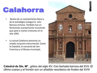 • Restos de un asentamiento íbero y
de la estratégica Calagurris Iulia
Nassica romana. También fue un
floreciente asentamiento musulmán
que pasó a manos cristianas en el
año 1045.
• La actual Calahorra presenta un
amplio conjunto monumental. Como
la Catedral, el convento de San
Francisco y el Museo municipal.
Catedral de Sta. Mª , gótico del siglo XV. Con fachada barroca del XVII. El
último cuerpo y el frontón son un añadido neoclásico de finales del XVIII
 