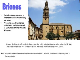• De origen prerromano e
intensa historia medieval y
barroca.
• Presenta construcciones
señoriales y el Museo del
la Cultura del Vino Dinastía
Vivanco.
Iglesia de Nuestra Sra. de la Asunción. En gótico Isabelino de principios del S. XVI.
Destaca el retablo y la torre de estilo Barroco de mediados del S. XVII.
Nota: El gótico Isabelino es llamado en España estilo Reyes Católicos, una transición entre gótico y
Renacimiento
 