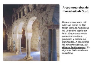 Arcos mozarabes del
monasterio de Suso.
Hace más o menos mil
años, un monje de San
Millán llamado Aemilianus
lee un códice escrito en
latín. Va tomando notas
para comprender la
gramática y aclarar los
significados. A esas notas
las llamamos glosas, las
Glosas Emilianenses. Es
el primer texto escrito en
castellano.
 
