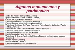 Algunos monumentos y patrimonios Jardín del Palacio de Legarda ( Ávalos ) Iglesia Parroquial de San Esteban ( Ávalos ) Castillo del Siglo XIV ( Agoncillo ) Iglesia Parroquial de Santa María ( Agoncillo ) Puente Romano sobre el río Leza ( Agoncillo ) Yacimiento de Virgen del Prado Yacimiento Paleontológico de Icnitas ( Aguilar del Río Alhama ) Ermita de la Santa Fe de Palazuelos ( Albelda de Iregua ) Ermita de Santa María ( Albelda de Iregua ) Iglesia Parroquial de San Martín ( Alberite ) Iglesia Parroquial ( Alcanadre ) Yacimiento El Encinar Yacimiento Paleontológico de Icnitas ( Aldeanueva de Cameros ) Palacio Abacial ( Alfaro ) Puente Romano ( Alfaro ) Iglesia Parroquial de San Miguel ( Alfaro ) 