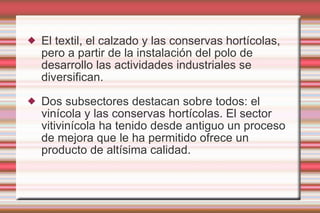 El textil, el calzado y las conservas hortícolas, pero a partir de la instalación del polo de desarrollo las actividades industriales se diversifican. Dos subsectores destacan sobre todos: el vinícola y las conservas hortícolas. El sector vitivinícola ha tenido desde antiguo un proceso de mejora que le ha permitido ofrece un producto de altísima calidad.  