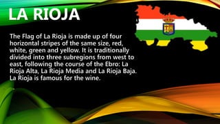 The Flag of La Rioja is made up of four
horizontal stripes of the same size, red,
white, green and yellow. It is traditionally
divided into three subregions from west to
east, following the course of the Ebro: La
Rioja Alta, La Rioja Media and La Rioja Baja.
La Rioja is famous for the wine.
LA RIOJA
 