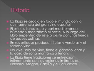  La Rioja se asocia en todo el mundo con la
quintaesencia del gran vino español.
 El este es llano, seco y casi mediterráneo,
húmedo y montañoso el oeste. A lo largo del
Ebro serpentea de este a oeste por unas tierras
de suaves colinas.
 En sus orillas se producen frutas y verduras y el
famoso vino.
 No vive sólo de vino, tiene el ganado lanar y
la caza de zona montañosa llenan.
 La Rioja tiene tradiciones se entrelazan
íntimamente con las regiones limítrofes de
Navarra, Aragón, Castilla y el País Vasco.
 