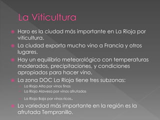 Haro es la ciudad más importante en La Rioja por
viticultura.
 La ciudad exporta mucho vino a Francia y otros
lugares.
 Hay un equilibrio meteorológico con temperaturas
moderados, precipitaciones, y condiciones
apropiados para hacer vino.
 La zona DOC La Rioja tiene tres subzonas:
› La Rioja Alta por vinos finos
› La Rioja Alavesa por vinos afrutados
› La Rioja Baja por vinos ricos.
 La variedad más importante en la región es la
afrutada Tempranillo.
 