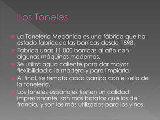  La Tonelería Mecánica es una fábrica que ha
estado fabricado las barricas desde 1898.
 Fabrica unas 11.000 barricas al año con
algunas máquinas modernas.
 Se utiliza agua caliente para dar mayor
flexibilidad a la madera y para limpiarla.
 Al final, se remata cada barrica con el sello de
la tonelería.
 Los toneles españoles tienen un calidad
impresionante, son más baratos que los de
francia, y son los más utilizados para los vinos.
 