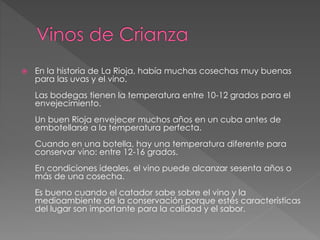 En la historia de La Rioja, había muchas cosechas muy buenas
para las uvas y el vino.
Las bodegas tienen la temperatura entre 10-12 grados para el
envejecimiento.
Un buen Rioja envejecer muchos años en un cuba antes de
embotellarse a la temperatura perfecta.
Cuando en una botella, hay una temperatura diferente para
conservar vino: entre 12-16 grados.
En condiciones ideales, el vino puede alcanzar sesenta años o
más de una cosecha.
Es bueno cuando el catador sabe sobre el vino y la
medioambiente de la conservación porque estés características
del lugar son importante para la calidad y el sabor.
 