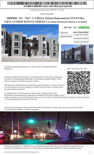 20/8/2017 LA RIOJA Tijuana Departamento NUEVO Rec. URGE VENDER REMATE OFREZCA - real estate - by broker
https://tijuana.craigslist.com.mx/reb/6217288476.html?lang=en&cc=us 1/2
CL
3BR / 3Ba   75m2   available now
open house dates 
sunday 2017­08­20  
monday 2017­08­21  
tuesday 2017­08­22
apartment  
attached garage  
 $8000000 / 3br ­ 75m2
 ­ LA RIOJA Tijuana Departamento NUEVO Rec.
URGE VENDER REMATE OFREZCA (La Rioja Residencial Tijuana, Coto Bahía) 
tijuana > housing > real estate ­ by broker
image 4 of 7
QR Code Link to This Post
LA RIOJA Tijuana Departamento 3 Cuartos URGE VENDER REMATE
OFREZCA 
La Rioja Residencial Deficiencias en los Procesos de Construcción y Entrega de
Vivienda, Presumiblemente Elaborada con Materiales de pobre calidad y sobre
rellenos sanitarios en peligrosa zona de Tijuana 
GIG Desarrollo Inmobiliarios Acumula Denuncias de Clientes y Vecinos Histéricos
a Nivel Nacional por el que Afirman es un Bajo Nivel de Vida en Construcciones
que dejan Mucho que desear.  
Las Deficiencias en los Procesos de Construcción y Entrega de Vivienda
(Propiedades Presumiblemente Elaboradas con Materiales de pobre calidad y sobre
rellenos sanitarios en Zonas de Rezago Social como es el Caso de La Rioja Residencial en Tijuana), Sellan la Mentira
y la Farsa Inmobiliaria de Consorcio GIG 2G 
­­­­ 
Zona de Narco Disputa en Tijuana. GIG Desarrollos Inmobiliarios Estafa a Mexicanos con Fraccionamientos
Construido Sobre Rellenos Sanitarios Inseguros 
­­­ 
GIG DESARROLLOS INMOBILIARIOS DE LOS GOMEZ FLORES VIOLA LA LEY MEXICANA, Abusa de los
Tijuanenses 
­­­­­­ 
FAVOR DE CONTACTAR A SILVERIO FRA­CASTRO al 6­6­4.2­9­5.6­2.83, especialista en FRAUDE
INMOBILIARIO, HIPOTECAS CHUECAS Y TRANZAR A LA GENTE POR ORDENES DE MI MAYATON
ALFREDO ROCHA. 
Alfredo rocha delincuente,Alfredo de la rocha delincuente golpeador de gig desarrollos,Clan de mafiosos gig
desarrollos inmobiliarios,cuidado en La Rioja tijuana madrean gente,alfredo de la Rocha alcohólico de gig
Posted about a month ago on: 2017­07­13 1:13am
Contact Information:
 