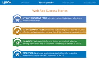 REAL ESTATE: Web-based application providing home buyers with a
powerful tool to purchase REO properties in the US
Web App Success Stories
AFFILIATE MARKETING TOOLS: win-win relationship between advertisers
and affiliates in Japan
LEAD GENERATION TOOLS: Web-based platform to provide easy-to-use, cost-
effective mortgage websites to more than 1,100 mortgage providers in the US
EDUCATION: Web-based platform to deliver personalized, adaptive
learning applications able to raise math scores for 90% of users in the US
 