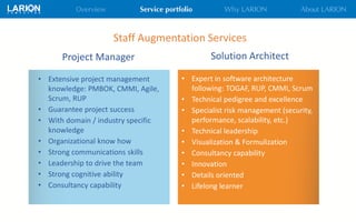 Staff Augmentation Services
Solution ArchitectProject Manager
• Extensive project management
knowledge: PMBOK, CMMI, Agile,
Scrum, RUP
• Guarantee project success
• With domain / industry specific
knowledge
• Organizational know how
• Strong communications skills
• Leadership to drive the team
• Strong cognitive ability
• Consultancy capability
• Expert in software architecture
following: TOGAF, RUP, CMMI, Scrum
• Technical pedigree and excellence
• Specialist risk management (security,
performance, scalability, etc.)
• Technical leadership
• Visualization & Formulization
• Consultancy capability
• Innovation
• Details oriented
• Lifelong learner
 